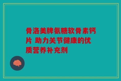 骨洛美牌氨糖软骨素钙片 助力关节健康的优质营养补充剂