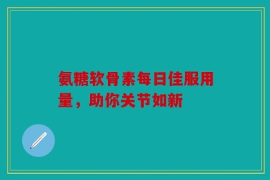 氨糖软骨素每日佳服用量，助你关节如新