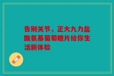 告别关节，正大九力盐酸氨基葡萄糖片给你生活新体验