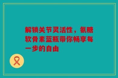 解锁关节灵活性，氨糖软骨素蓝瓶带你畅享每一步的自由