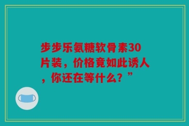 步步乐氨糖软骨素30片装，价格竟如此诱人，你还在等什么？”