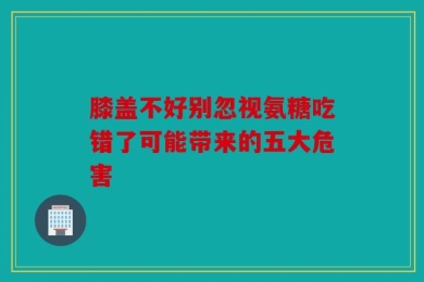 膝盖不好别忽视氨糖吃错了可能带来的五大危害