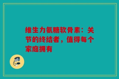 维生力氨糖软骨素：关节的终结者，值得每个家庭拥有