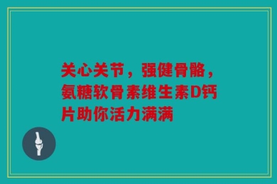 关心关节，强健骨骼，氨糖软骨素维生素D钙片助你活力满满