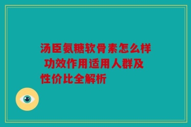 汤臣氨糖软骨素怎么样 功效作用适用人群及性价比全解析