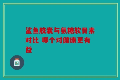 鲨鱼胶囊与氨糖软骨素对比 哪个对健康更有益