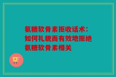 氨糖软骨素拒收话术：如何礼貌而有效地拒绝氨糖软骨素相关