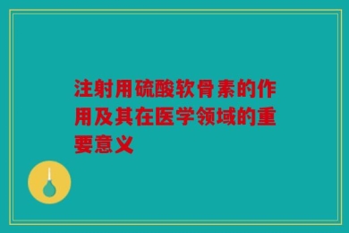注射用硫酸软骨素的作用及其在医学领域的重要意义
