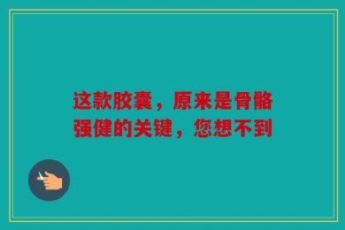 这款胶囊，原来是骨骼强健的关键，您想不到