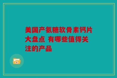 美国产氨糖软骨素钙片大盘点 有哪些值得关注的产品