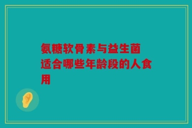 氨糖软骨素与益生菌 适合哪些年龄段的人食用