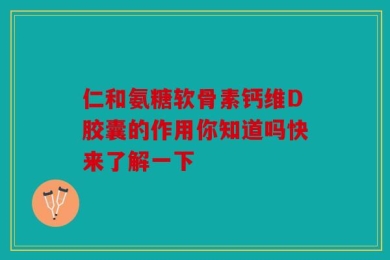 仁和氨糖软骨素钙维D胶囊的作用你知道吗快来了解一下