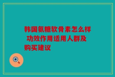 韩国氨糖软骨素怎么样 功效作用适用人群及购买建议
