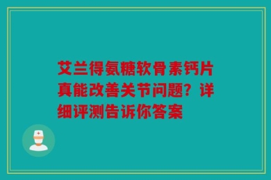艾兰得氨糖软骨素钙片真能改善关节问题？详细评测告诉你答案