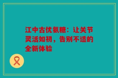 江中古优氨糖：让关节灵活如初，告别不适的全新体验