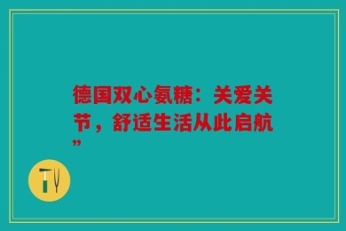 德国双心氨糖：关爱关节，舒适生活从此启航”