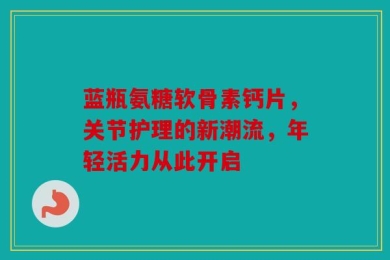 蓝瓶氨糖软骨素钙片，关节护理的新潮流，年轻活力从此开启