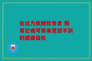 谷比力氨糖软骨素 服用它或可带来意想不到的健康益处