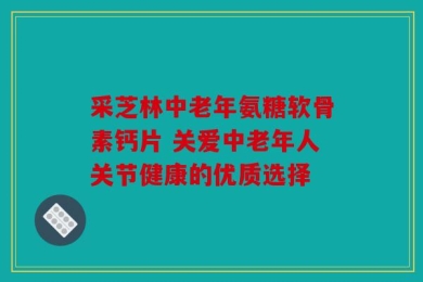 采芝林中老年氨糖软骨素钙片 关爱中老年人关节健康的优质选择