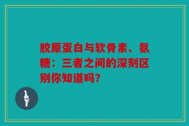 胶原蛋白与软骨素、氨糖：三者之间的深刻区别你知道吗？