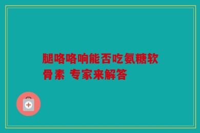 腿咯咯响能否吃氨糖软骨素 专家来解答