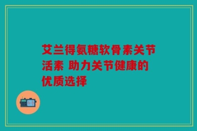 艾兰得氨糖软骨素关节活素 助力关节健康的优质选择