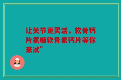 让关节更灵活，软骨钙片氨糖软骨素钙片等你来试”