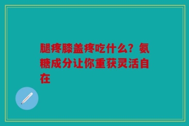 腿疼膝盖疼吃什么？氨糖成分让你重获灵活自在