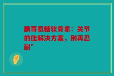 鹏哥氨糖软骨素：关节的佳解决方案，别再忍耐”