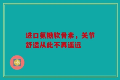 进口氨糖软骨素，关节舒适从此不再遥远