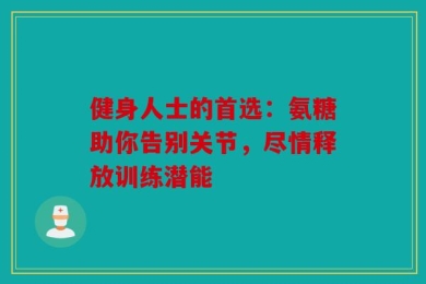 健身人士的首选：氨糖助你告别关节，尽情释放训练潜能