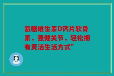 氨糖维生素D钙片软骨素，强健关节，轻松拥有灵活生活方式”
