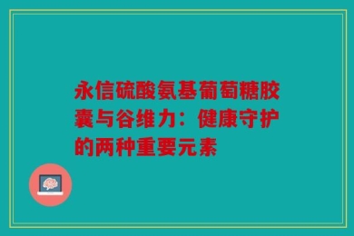 永信硫酸氨基葡萄糖胶囊与谷维力：健康守护的两种重要元素