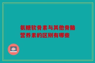 氨糖软骨素与其他骨骼营养素的区别有哪些