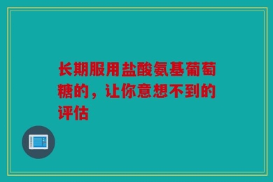 长期服用盐酸氨基葡萄糖的，让你意想不到的评估