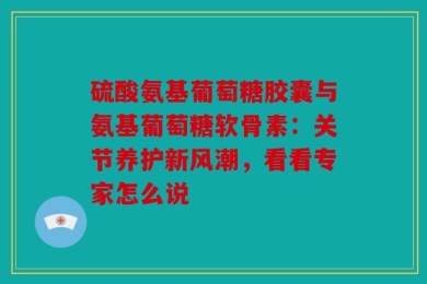 硫酸氨基葡萄糖胶囊与氨基葡萄糖软骨素：关节养护新风潮，看看专家怎么说
