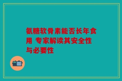 氨糖软骨素能否长年食用 专家解读其安全性与必要性