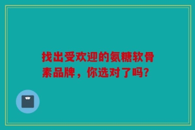 找出受欢迎的氨糖软骨素品牌，你选对了吗？
