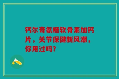 钙尔奇氨糖软骨素加钙片，关节保健新风潮，你用过吗？
