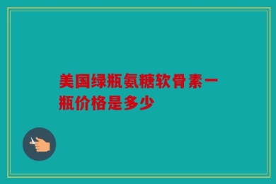 美国绿瓶氨糖软骨素一瓶价格是多少