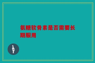 氨糖软骨素是否需要长期服用