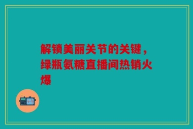 解锁美丽关节的关键，绿瓶氨糖直播间热销火爆