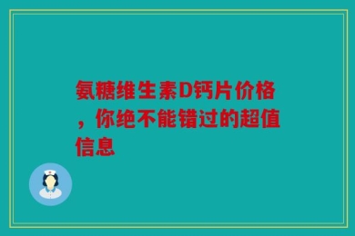 氨糖维生素D钙片价格，你绝不能错过的超值信息