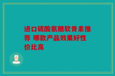 进口硫酸氨糖软骨素推荐 哪款产品效果好性价比高