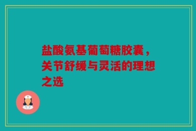盐酸氨基葡萄糖胶囊，关节舒缓与灵活的理想之选