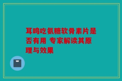 耳鸣吃氨糖软骨素片是否有用 专家解读其原理与效果