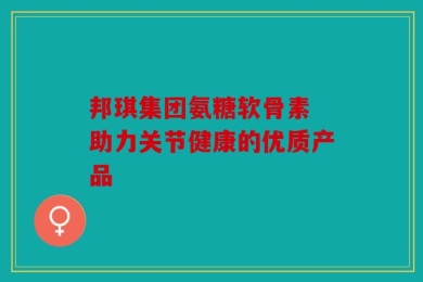 邦琪集团氨糖软骨素 助力关节健康的优质产品