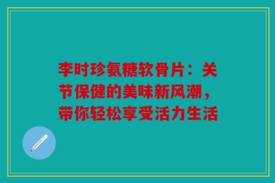 李时珍氨糖软骨片：关节保健的美味新风潮，带你轻松享受活力生活