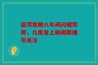 蓝湾氨糖八年间闪耀荧屏，几度登上新闻联播引关注