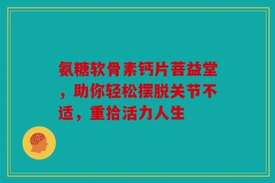 氨糖软骨素钙片菩益堂，助你轻松摆脱关节不适，重拾活力人生